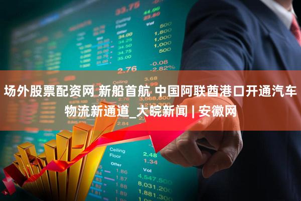 场外股票配资网 新船首航 中国阿联酋港口开通汽车物流新通道_大皖新闻 | 安徽网