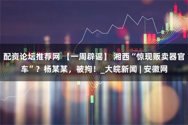 配资论坛推荐网 【一周辟谣】 湘西“惊现贩卖器官车”？杨某某，被拘！_大皖新闻 | 安徽网