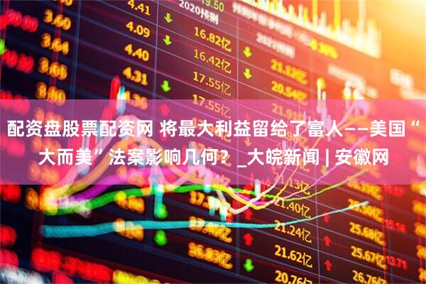 配资盘股票配资网 将最大利益留给了富人——美国“大而美”法案影响几何？_大皖新闻 | 安徽网