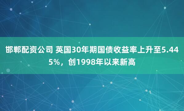邯郸配资公司 英国30年期国债收益率上升至5.445%，创1998年以来新高