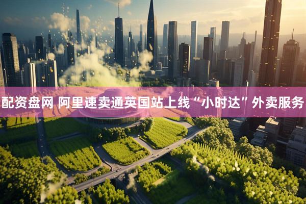 配资盘网 阿里速卖通英国站上线“小时达”外卖服务