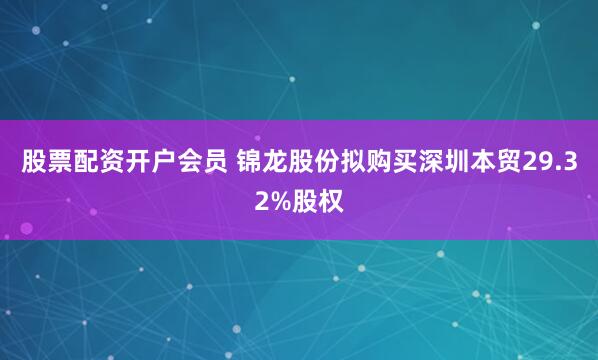 股票配资开户会员 锦龙股份拟购买深圳本贸29.32%股权