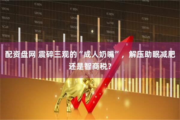 配资盘网 震碎三观的“成人奶嘴”，解压助眠减肥还是智商税？