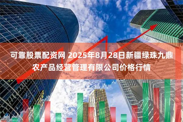 可靠股票配资网 2025年8月28日新疆绿珠九鼎农产品经营管理有限公司价格行情