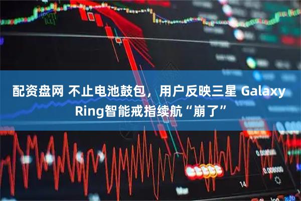 配资盘网 不止电池鼓包，用户反映三星 Galaxy Ring智能戒指续航“崩了”