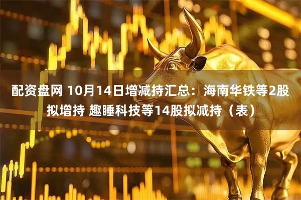 配资盘网 10月14日增减持汇总：海南华铁等2股拟增持 趣睡科技等14股拟减持（表）