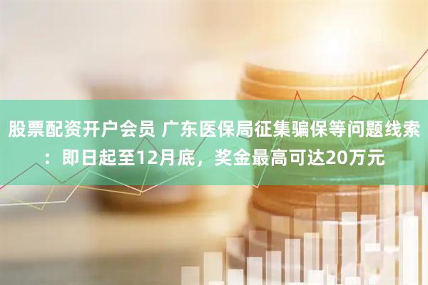 股票配资开户会员 广东医保局征集骗保等问题线索：即日起至12月底，奖金最高可达20万元
