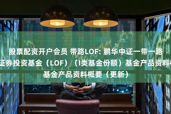股票配资开户会员 带路LOF: 鹏华中证一带一路主题指数型证券投资基金（LOF）（I类基金份额）基金产品资料概要（更新）