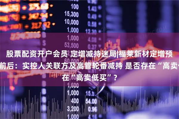 股票配资开户会员 定增减持迷局|福莱新材定增预案出炉前后：实控人关联方及高管轮番减持 是否存在“高卖低买”？