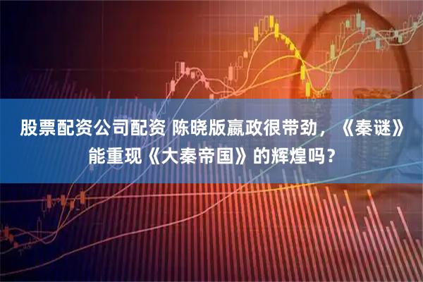股票配资公司配资 陈晓版嬴政很带劲，《秦谜》能重现《大秦帝国》的辉煌吗？