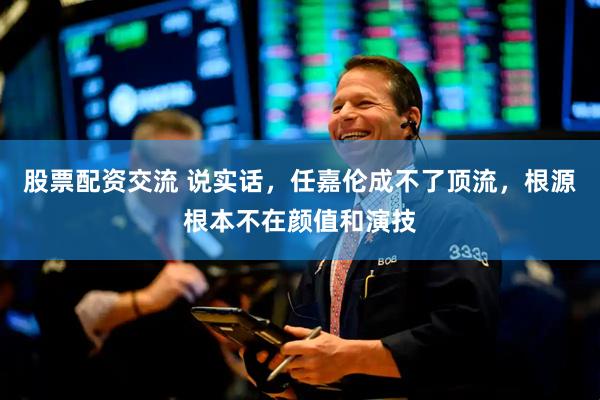 股票配资交流 说实话，任嘉伦成不了顶流，根源根本不在颜值和演技