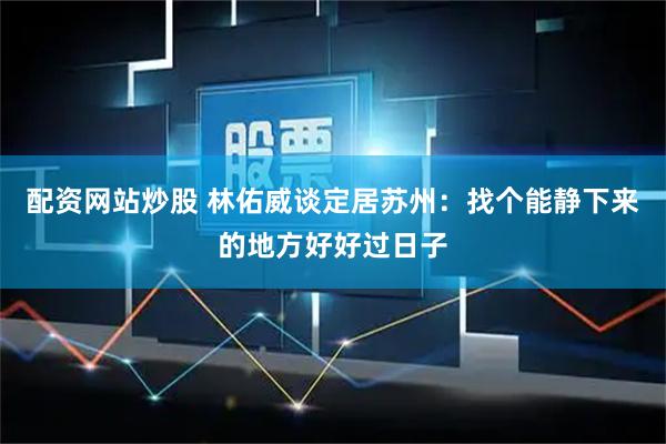 配资网站炒股 林佑威谈定居苏州：找个能静下来的地方好好过日子